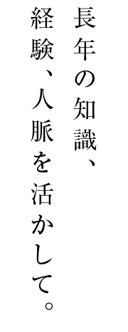 長年の知識、経験、人脈を活かして。